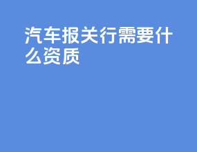 汽车报关行需要什么资质