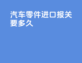 汽车零件进口报关要多久