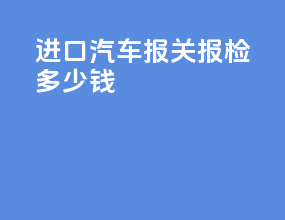 进口汽车报关报检多少钱