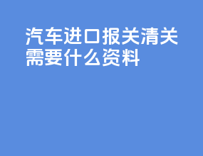 汽车进口报关清关需要什么资料