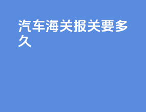 汽车海关报关要多久