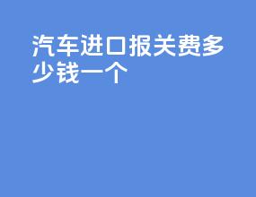 汽车进口报关费多少钱一个