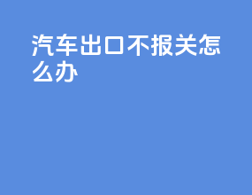 汽车出口不报关怎么办