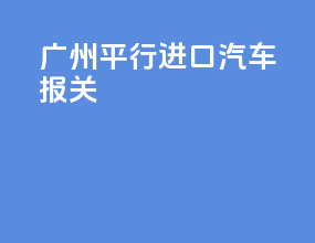 广州平行进口汽车报关