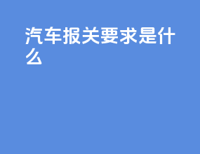 汽车报关要求是什么