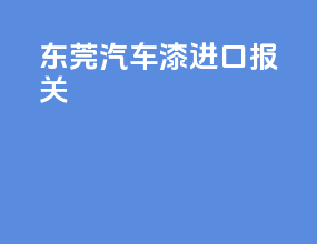 东莞汽车漆进口报关