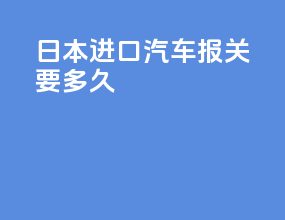 日本进口汽车报关要多久
