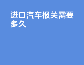 进口汽车报关需要多久