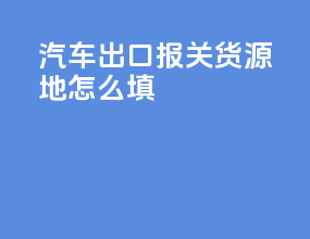 汽车出口报关货源地怎么填
