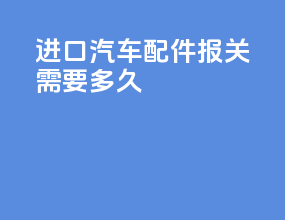 进口汽车配件报关需要多久