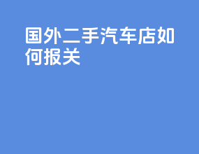国外二手汽车店如何报关