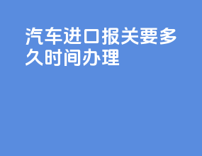 汽车进口报关要多久时间办理