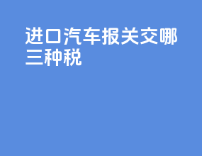 进口汽车报关交哪三种税