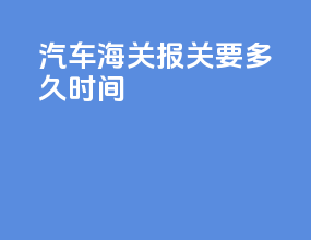 汽车海关报关要多久时间