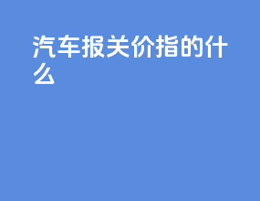 汽车报关价指的什么