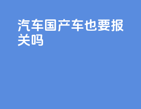汽车国产车也要报关吗