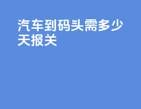 汽车到码头需多少天报关