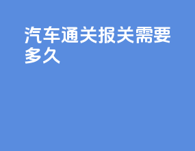 汽车通关报关需要多久