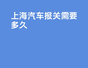上海汽车报关需要多久