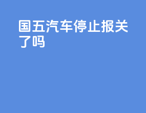 国五汽车停止报关了吗