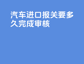 汽车进口报关要多久完成审核