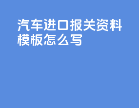 汽车进口报关资料模板怎么写