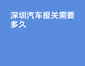 深圳汽车报关需要多久