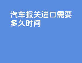 汽车报关进口需要多久时间