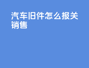 汽车旧件怎么报关销售