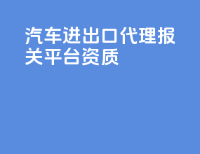 汽车进出口代理报关平台资质
