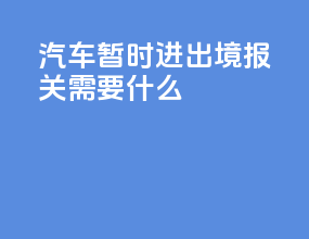 汽车暂时进出境报关需要什么