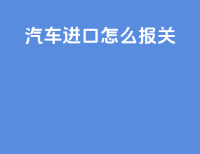 汽车进口怎么报关