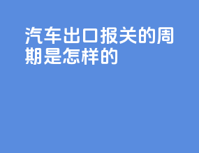 汽车出口报关的周期是怎样的
