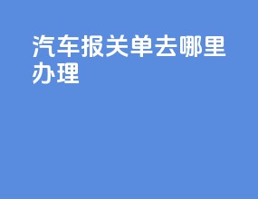汽车报关单去哪里办理