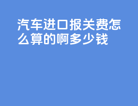 汽车进口报关费怎么算的啊多少钱