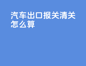 汽车出口报关清关怎么算