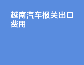 越南汽车报关出口费用