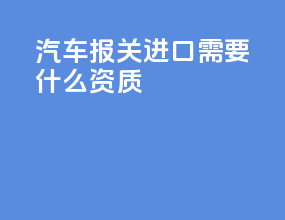 汽车报关进口需要什么资质