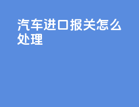 汽车进口报关怎么处理