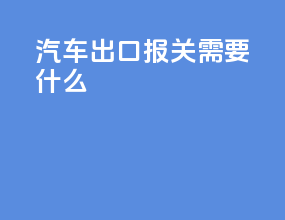 汽车出口报关需要什么