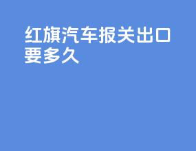 红旗汽车报关出口要多久