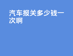 汽车报关多少钱一次啊