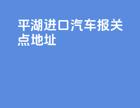 平湖进口汽车报关点地址