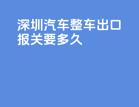 深圳汽车整车出口报关要多久