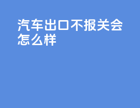 汽车出口不报关会怎么样