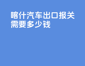 喀什汽车出口报关需要多少钱