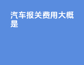 汽车报关费用大概是