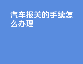 汽车报关的手续怎么办理