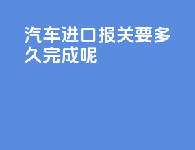 汽车进口报关要多久完成呢