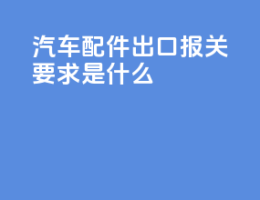汽车配件出口报关要求是什么